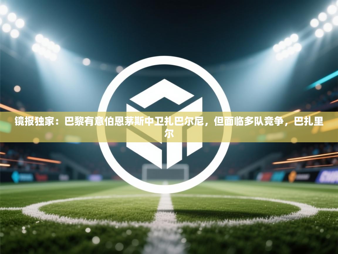 -镜报独家:巴黎有意伯恩茅斯中卫扎巴尔尼,但面临多队竞争,巴扎里尔