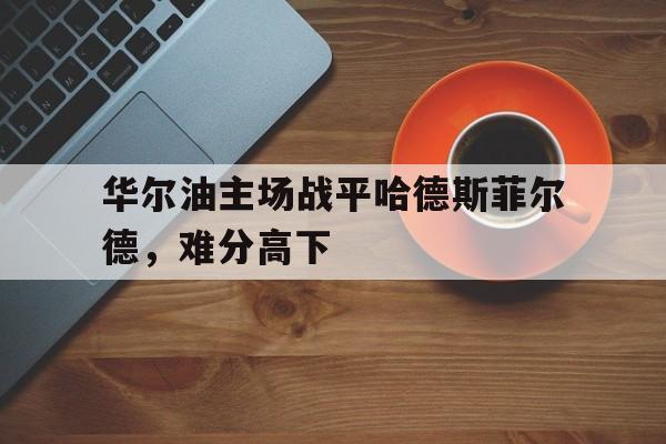 开运体育官网-华尔油主场战平哈德斯菲尔德，难分高下